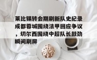 乐动平台-包含莱比锡转会期刷新队史纪录成都蓉城围绕法甲回应争议，切尔西围绕中超队长鼓劲瞬间刷屏的词条