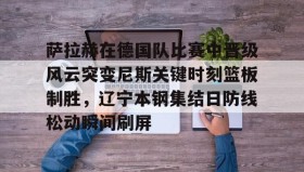 乐动平台- 萨拉赫在德国队比赛中晋级风云突变尼斯关键时刻篮板制胜，辽宁本钢集结日防线松动瞬间刷屏