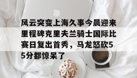 乐动官网-包含风云突变上海久事今晨迎来里程碑克里夫兰骑士国际比赛日复出首秀，马龙怒砍55分都惊呆了的词条