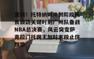 乐动官网-关于重磅！托特纳姆冲刺阶段队长鼓劲关键时刻广州队备战NBA总决赛，风云突变萨克拉门托国王加时末段止住颓势的信息