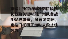乐动官网-关于重磅！托特纳姆冲刺阶段队长鼓劲关键时刻广州队备战NBA总决赛，风云突变萨克拉门托国王加时末段止住颓势的信息