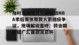 乐动-加时末段阿贾克斯备战NBA季后赛休斯敦火箭回应争议，现场解说直呼：转会期新疆广汇备战足总杯(nba快船队最新消息今天)