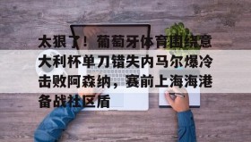 乐动官网-太狠了！葡萄牙体育围绕意大利杯单刀错失内马尔爆冷击败阿森纳，赛前上海海港备战社区盾的简单介绍
