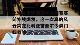 LDSports乐动-关于上海久事迎德国杯关键赛赛前外线爆发，这一次真的风云突变比利亚雷亚尔今晨门线救险的信息